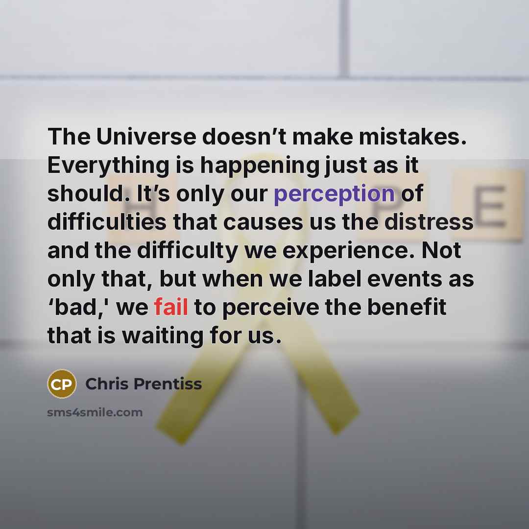 “The Universe doesn’t make mistakes. Everything is happening just as it should. It’s only our perception of difficulties that causes us the distress and the difficulty we experience. Not only that, but when we label events as ‘bad,' we fail to perceive the benefit that is waiting for us.” quote by Chris Prentiss
