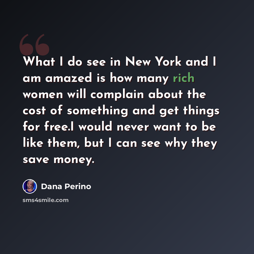 “What I do see in New York and I am amazed is how many rich women will complain about the cost of something and get things for free.I would never want to be like them, but I can see why they save money.” quote by Dana Perino