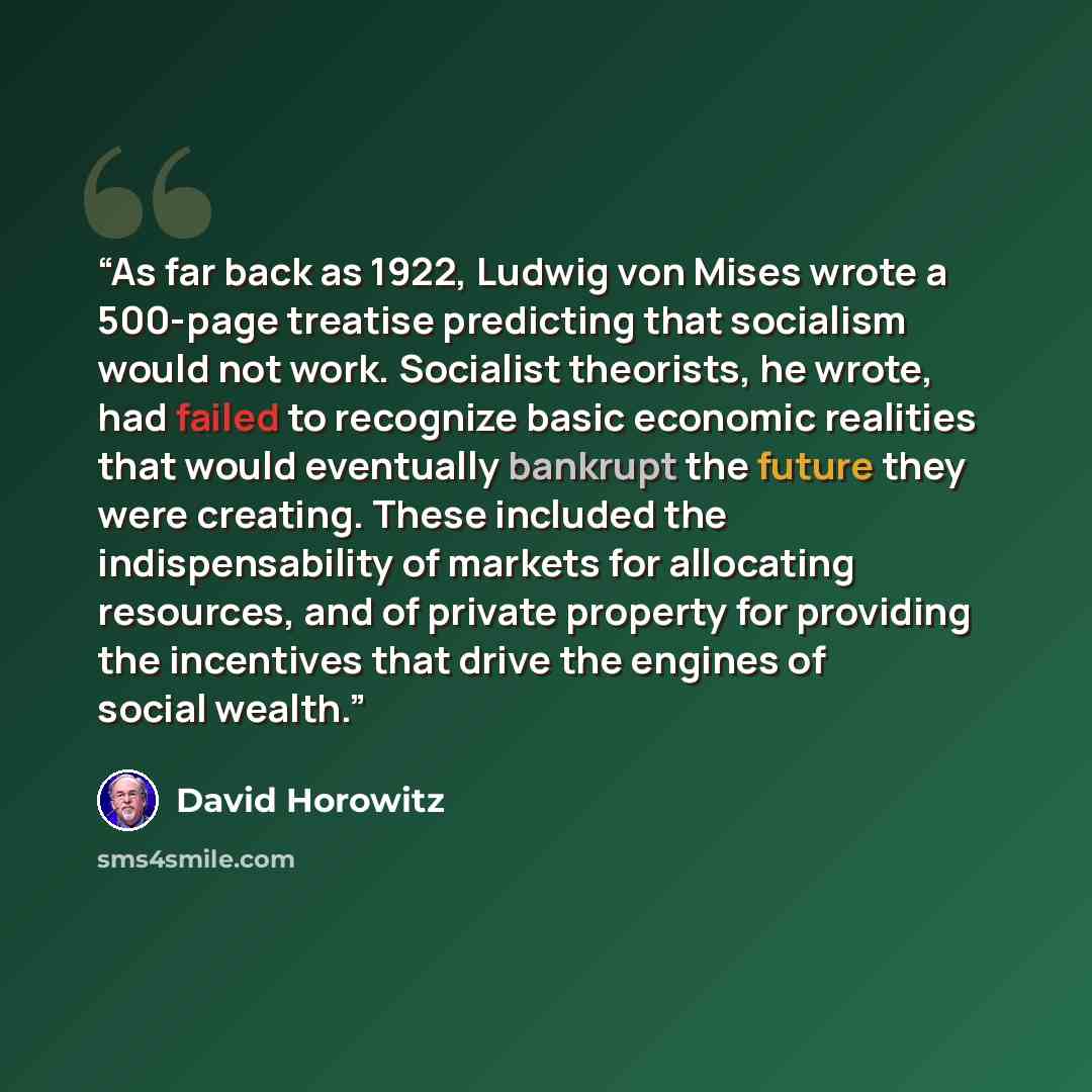 “As far back as 1922, Ludwig von Mises wrote a 500-page treatise predicting that socialism would not work. Socialist theorists, he wrote, had failed to recognize basic economic realities that would eventually bankrupt the future they were creating. These included the indispensability of markets for…” quote by David Horowitz
