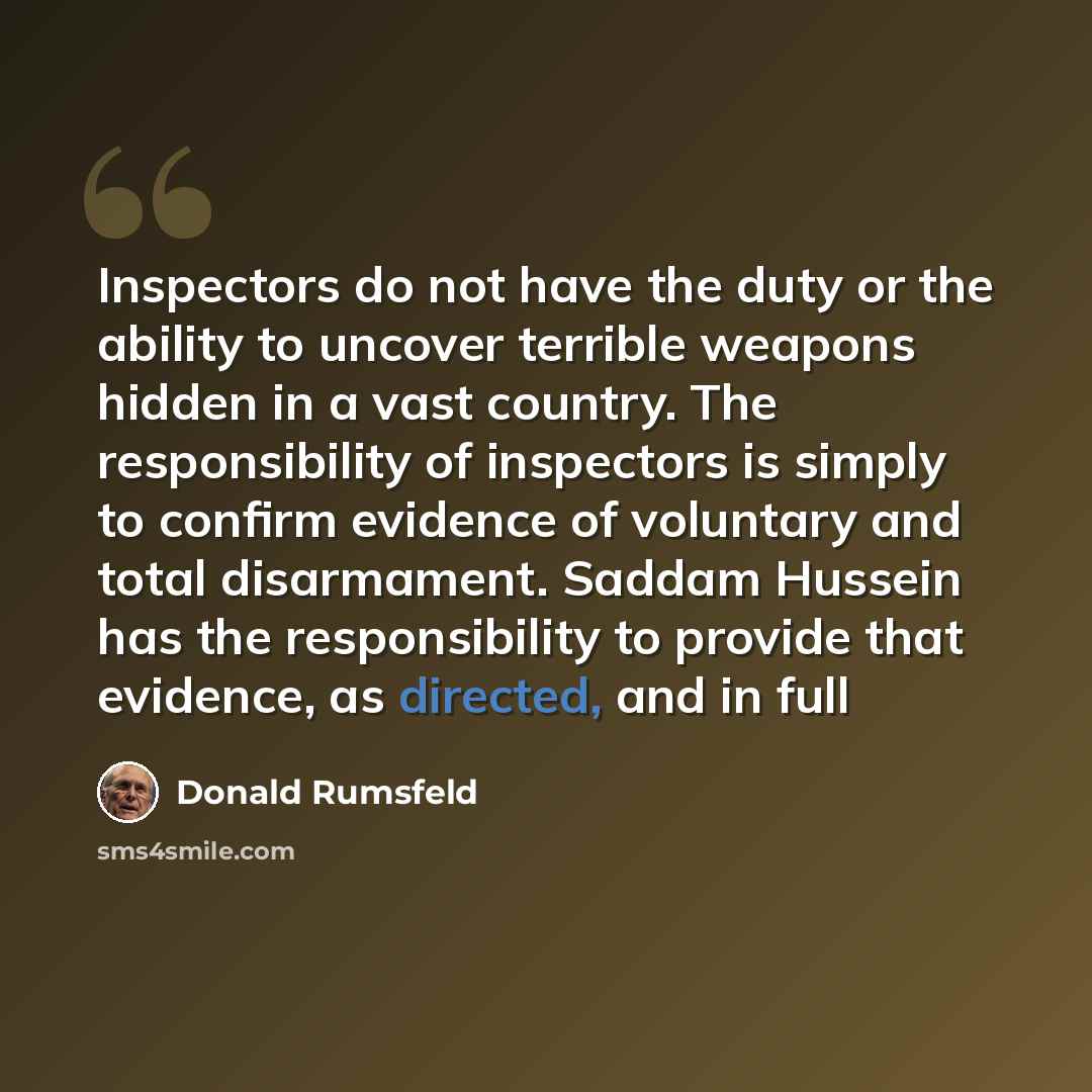 “Inspectors do not have the duty or the ability to uncover terrible weapons hidden in a vast country. The responsibility of inspectors is simply to confirm evidence of voluntary and total disarmament. Saddam Hussein has the responsibility to provide that evidence, as directed, and in full” quote by Donald Rumsfeld