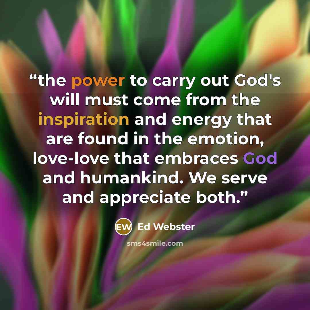 “the power to carry out God's will must come from the inspiration and energy that are found in the emotion, love-love that embraces God and humankind. We serve and appreciate both.” quote by Ed Webster
