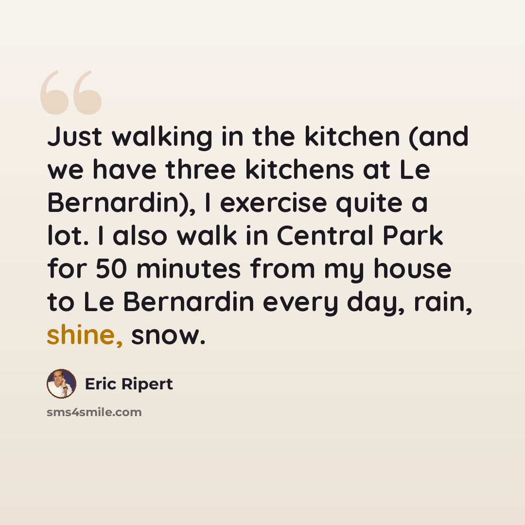 “Just walking in the kitchen (and we have three kitchens at Le Bernardin), I exercise quite a lot. I also walk in Central Park for 50 minutes from my house to Le Bernardin every day, rain, shine, snow.” quote by Eric Ripert