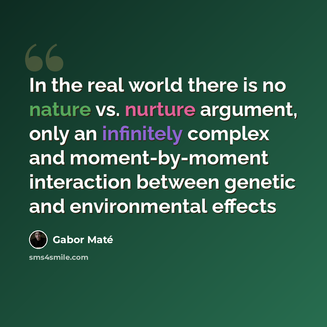“In the real world there is no nature vs. nurture argument, only an infinitely complex and moment-by-moment interaction between genetic and environmental effects” quote by Gabor Mate