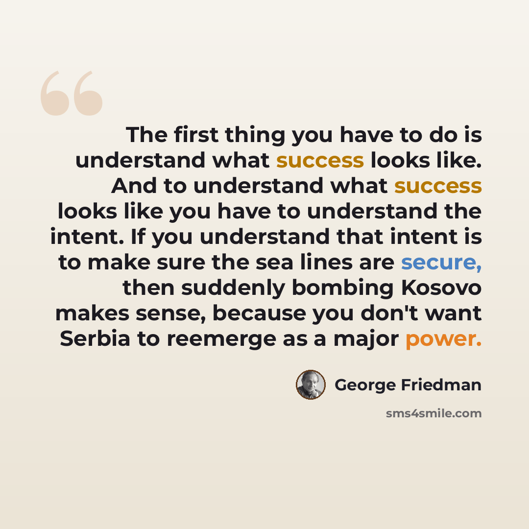 “The first thing you have to do is understand what success looks like. And to understand what success looks like you have to understand the intent. If you understand that intent is to make sure the sea lines are secure, then suddenly bombing Kosovo makes sense, because you don't want Serbia to…” quote by George Friedman