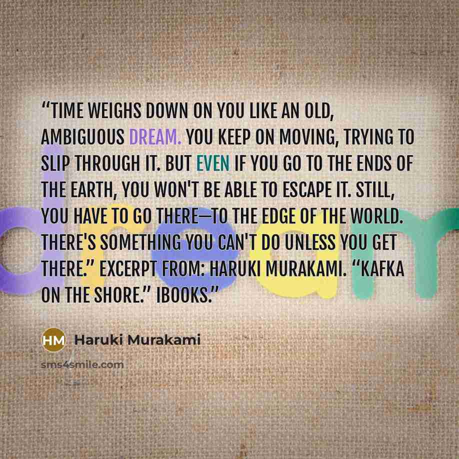 “Time weighs down on you like an old, ambiguous dream. You keep on moving, trying to slip through it. But even if you go to the ends of the earth, you won't be able to escape it. Still, you have to go there—to the edge of the world. There's something you can't do unless you get there.” Excerpt…” quote by Haruki Murakami
