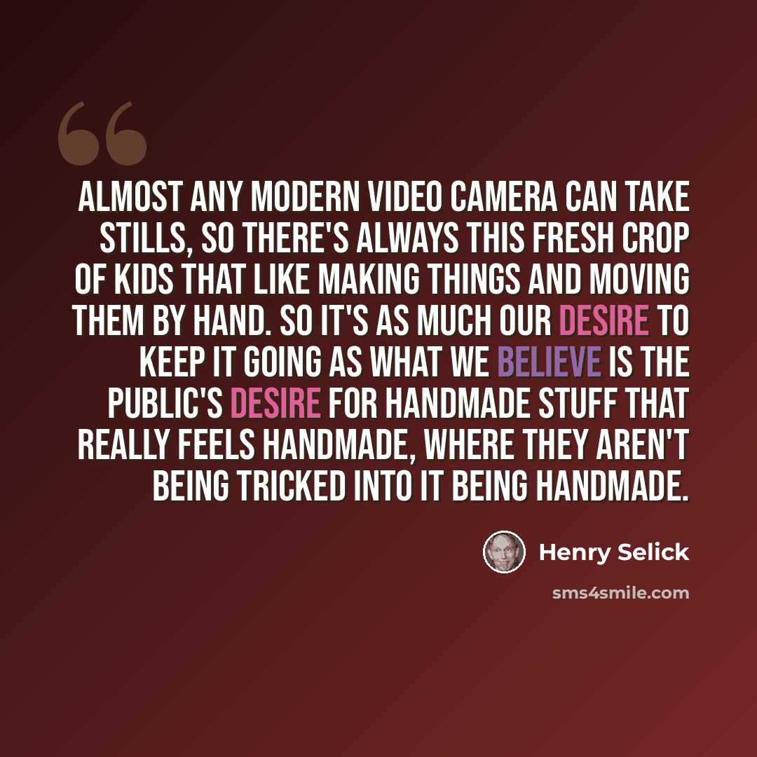 “Almost any modern video camera can take stills, so there's always this fresh crop of kids that like making things and moving them by hand. So it's as much our desire to keep it going as what we believe is the public's desire for handmade stuff that really feels handmade, where they aren't being…” quote by Henry Selick