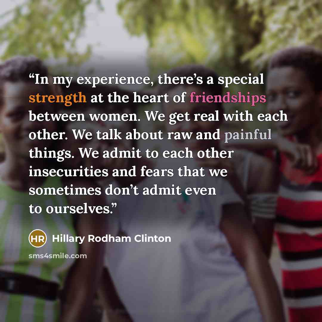 “In my experience, there’s a special strength at the heart of friendships between women. We get real with each other. We talk about raw and painful things. We admit to each other insecurities and fears that we sometimes don’t admit even to ourselves.” quote by Hillary Rodham Clinton