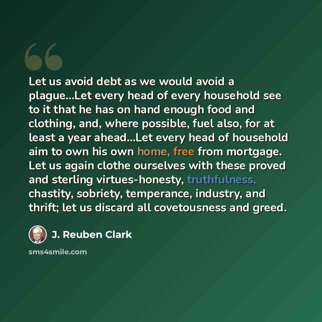“Let us avoid debt as we would avoid a plague...Let every head of every household see to it that he has on hand enough food and clothing, and, where possible, fuel also, for at least a year ahead...Let every head of household aim to own his own home, free from mortgage. Let us again clothe…” quote by J. Reuben Clark