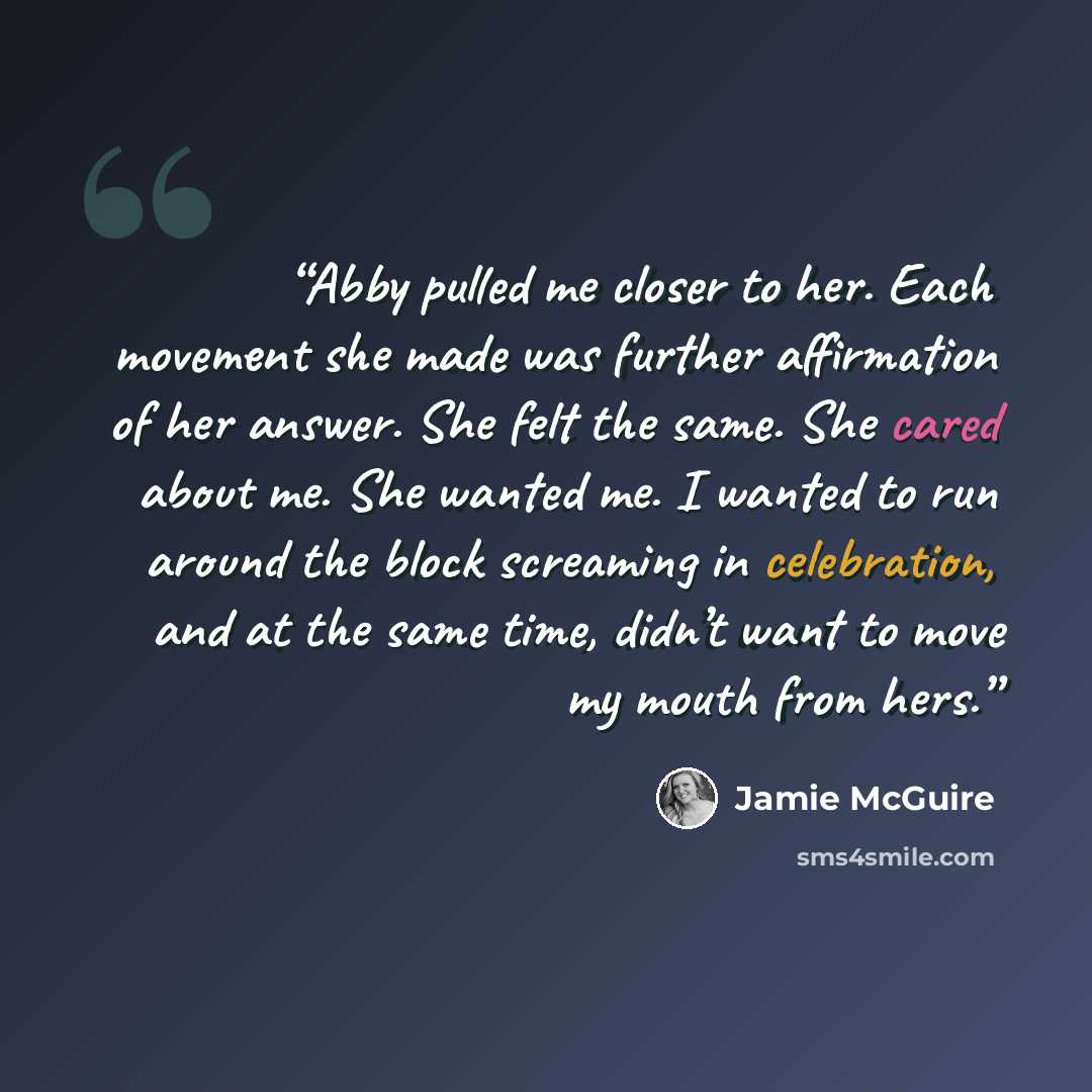 “Abby pulled me closer to her. Each movement she made was further affirmation of her answer. She felt the same. She cared about me. She wanted me. I wanted to run around the block screaming in celebration, and at the same time, didn’t want to move my mouth from hers.” quote by Jamie McGuire