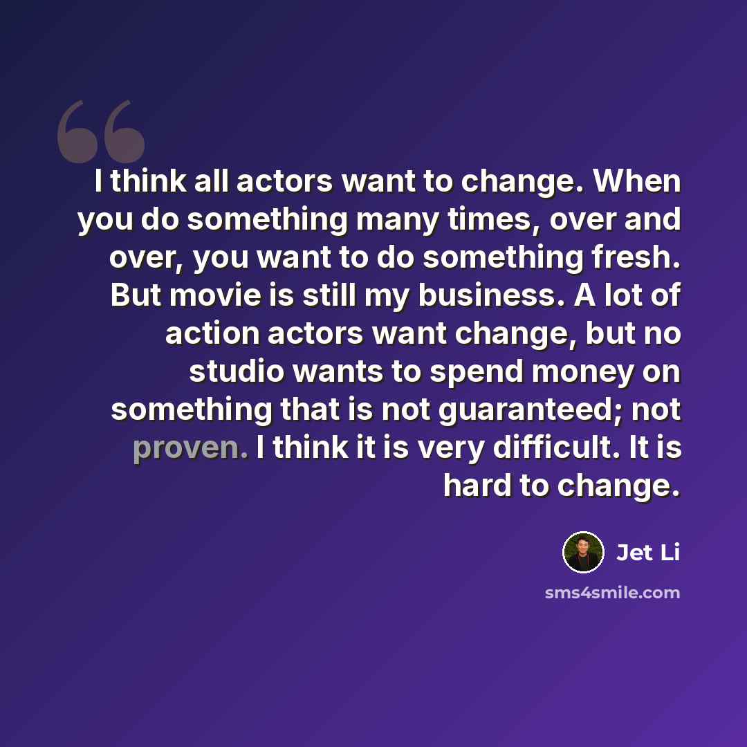 “I think all actors want to change. When you do something many times, over and over, you want to do something fresh. But movie is still my business. A lot of action actors want change, but no studio wants to spend money on something that is not guaranteed; not proven. I think it is very difficult…” quote by Jet Li