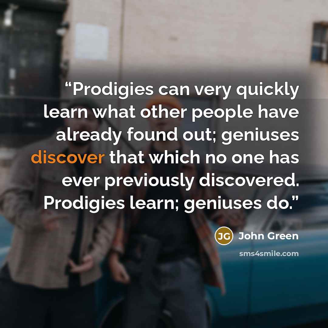 “Prodigies can very quickly learn what other people have already found out; geniuses discover that which no one has ever previously discovered. Prodigies learn; geniuses do.” quote by John Green