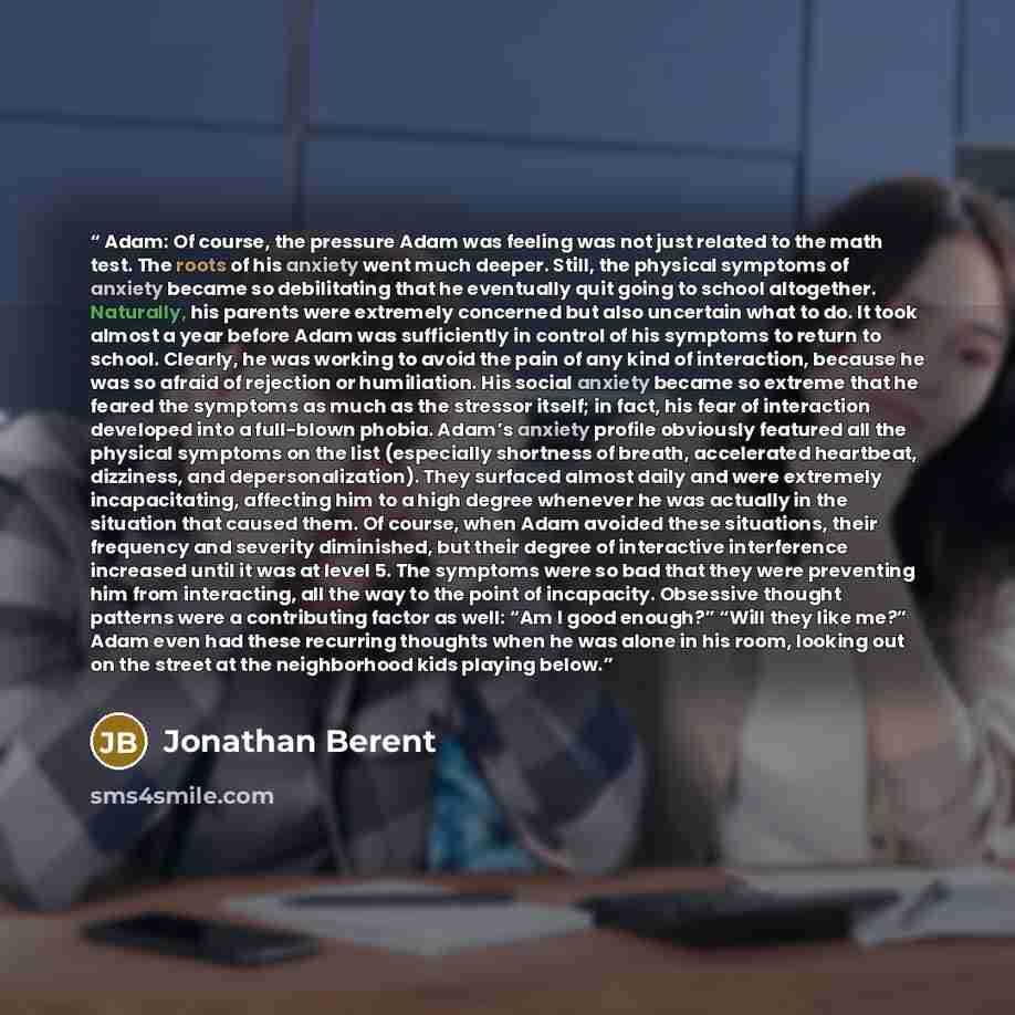 “Adam: Of course, the pressure Adam was feeling was not just related to the math test. The roots of his anxiety went much deeper. Still, the physical symptoms of anxiety became so debilitating that he eventually quit going to school altogether. Naturally, his parents were extremely concerned but…” quote by Jonathan Berent