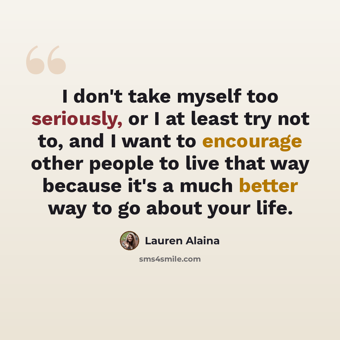 “I don't take myself too seriously, or I at least try not to, and I want to encourage other people to live that way because it's a much better way to go about your life.” quote by Lauren Alaina