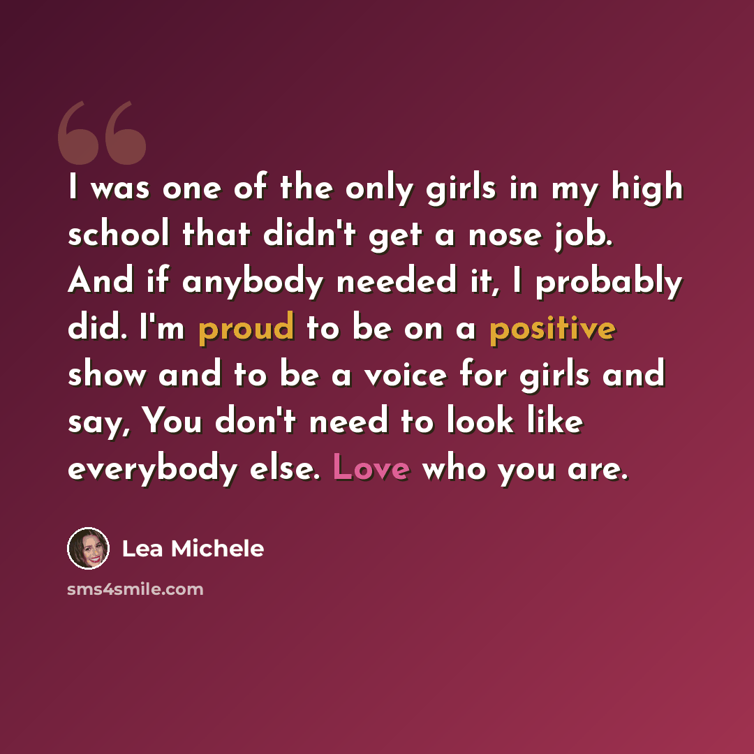 “I was one of the only girls in my high school that didn't get a nose job. And if anybody needed it, I probably did. I'm proud to be on a positive show and to be a voice for girls and say, You don't need to look like everybody else. Love who you are.” quote by Lea Michele