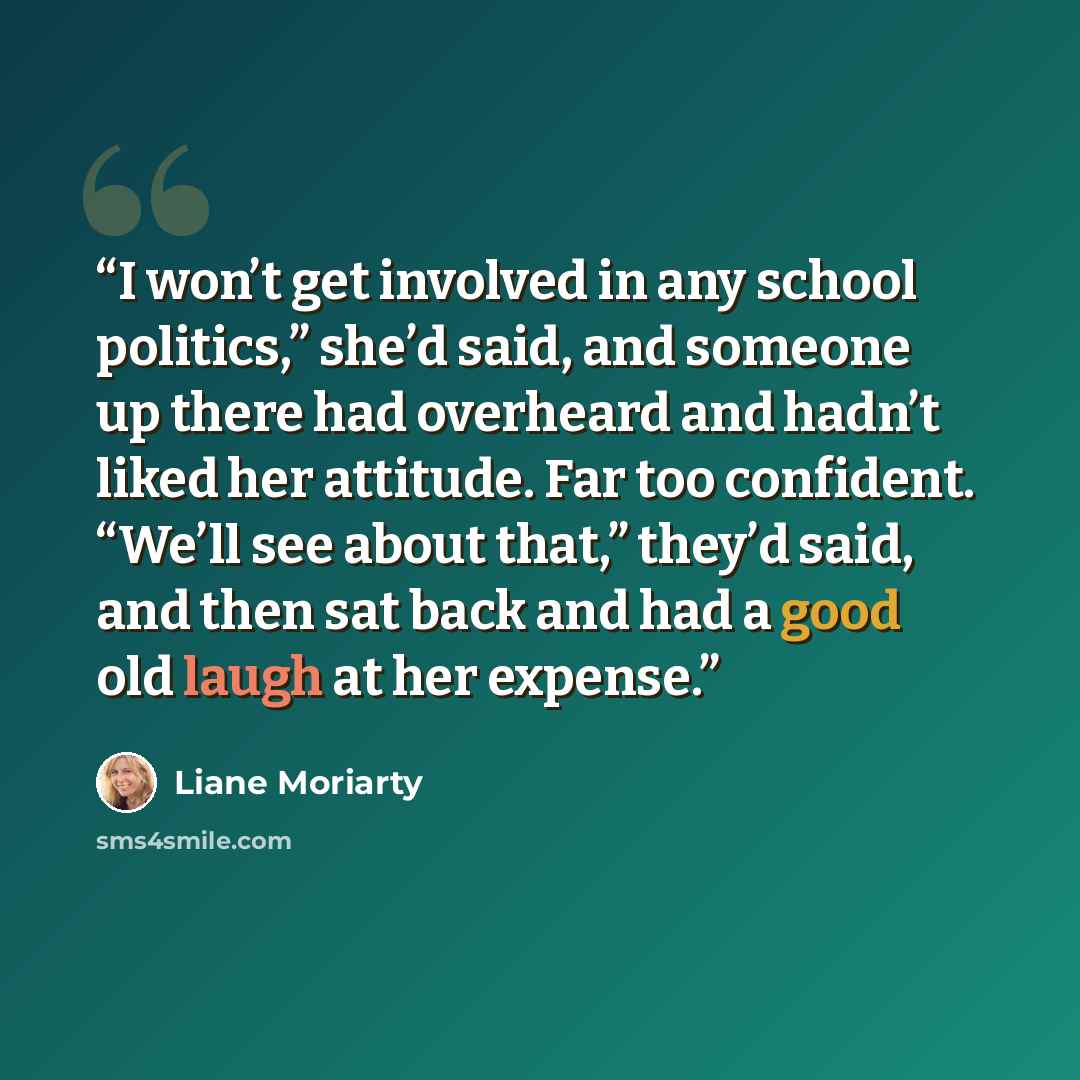 “I won’t get involved in any school politics,” she’d said, and someone up there had overheard and hadn’t liked her attitude. Far too confident. “We’ll see about that,” they’d said, and then sat back and had a good old laugh at her expense.” quote by Liane Moriarty