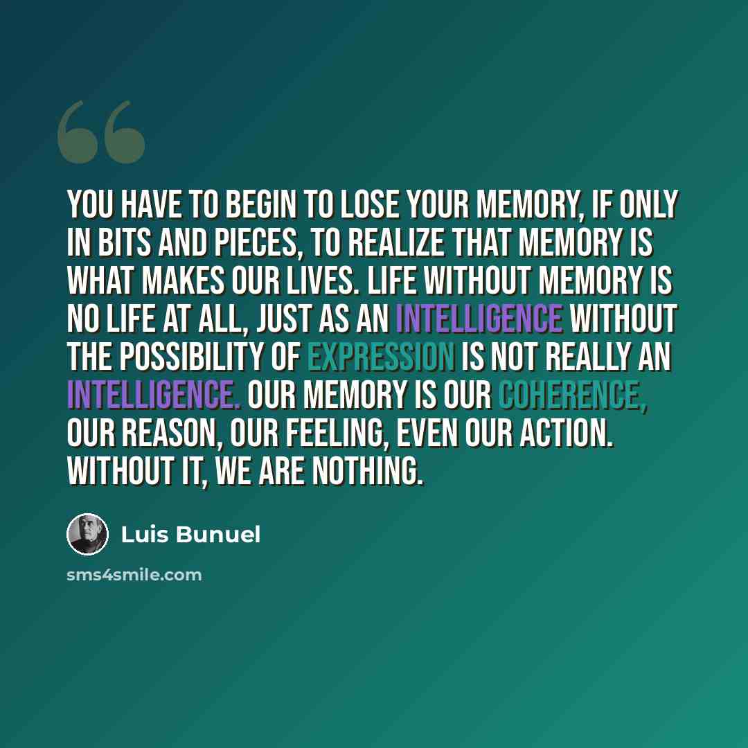 “You have to begin to lose your memory, if only in bits and pieces, to realize that memory is what makes our lives. Life without memory is no life at all, just as an intelligence without the possibility of expression is not really an intelligence. Our memory is our coherence, our reason, our…” quote by Luis Buñuel