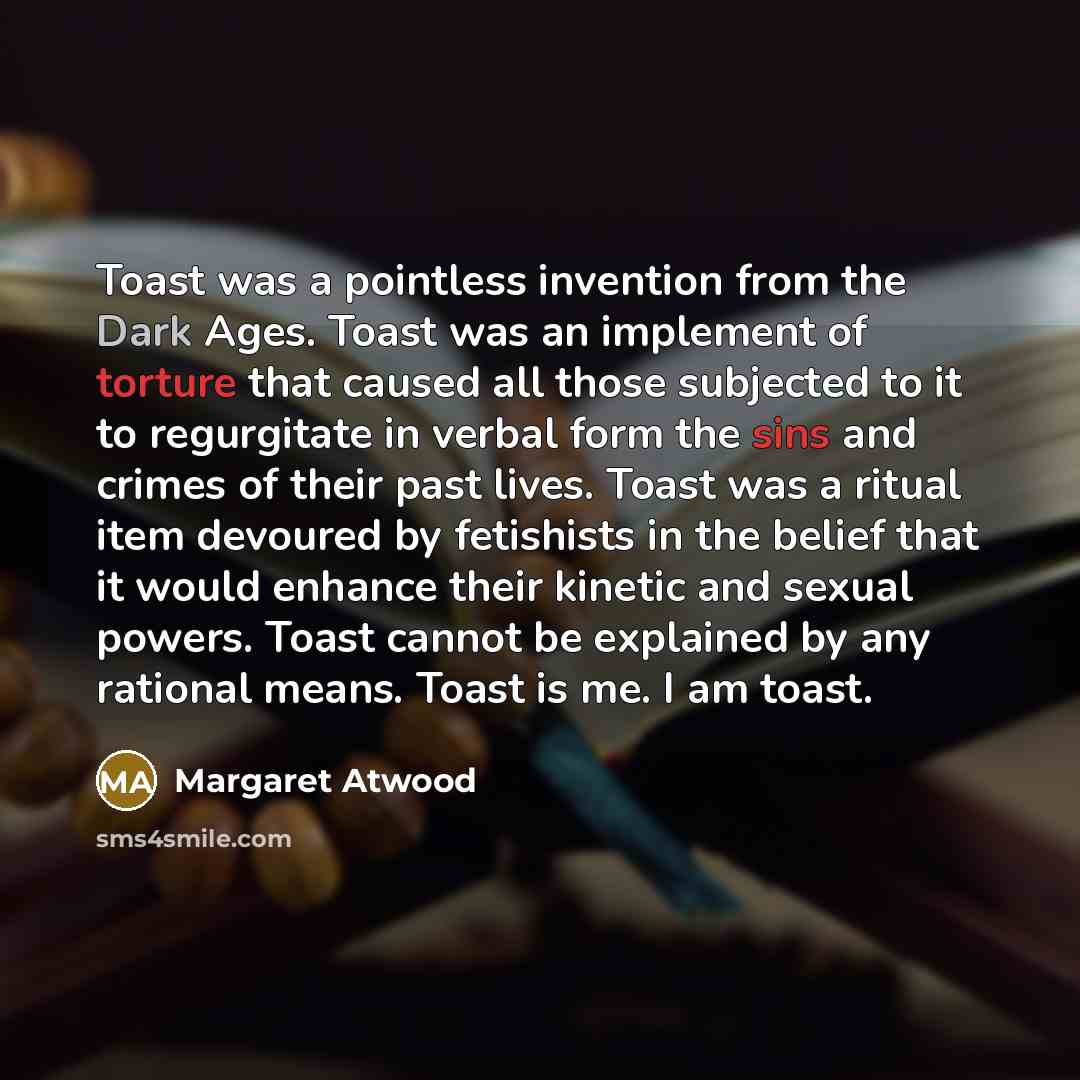 “Toast was a pointless invention from the Dark Ages. Toast was an implement of torture that caused all those subjected to it to regurgitate in verbal form the sins and crimes of their past lives. Toast was a ritual item devoured by fetishists in the belief that it would enhance their kinetic and…” quote by Margaret Atwood
