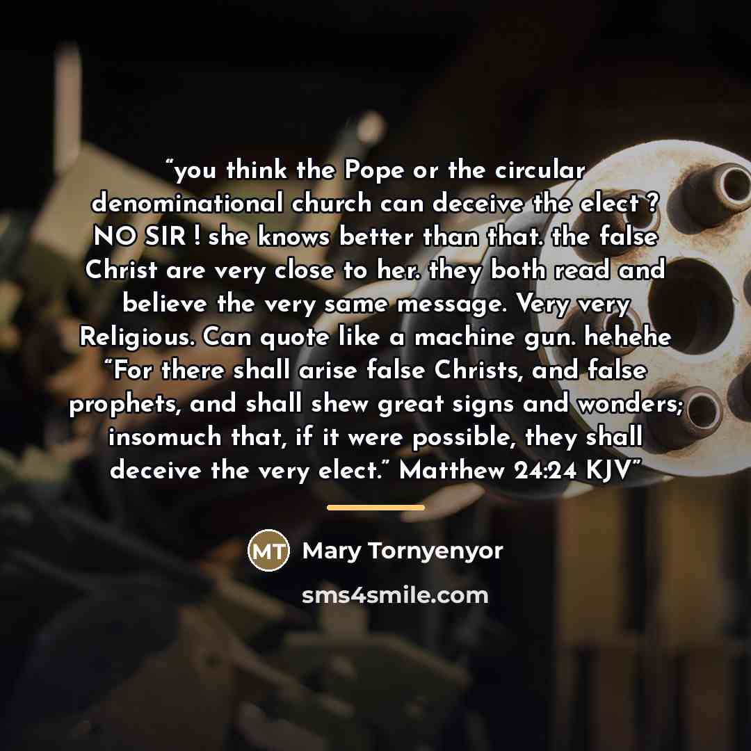 “you think the Pope or the circular denominational church can deceive the elect ? NO SIR ! she knows better than that. the false Christ are very close to her. they both read and believe the very same message. Very very Religious. Can quote like a machine gun. hehehe “For there shall arise false…” quote by Mary Tornyenyor