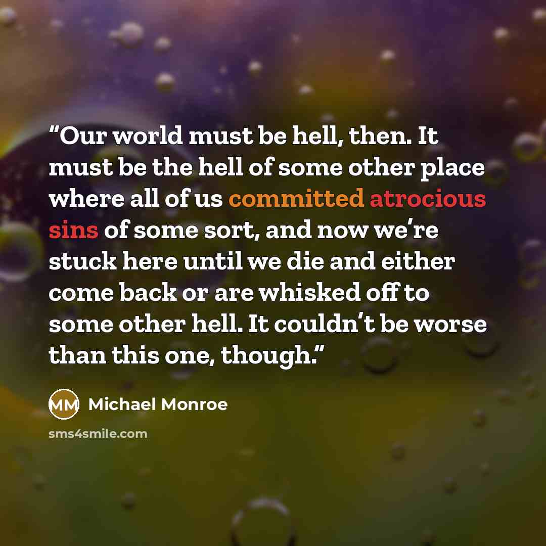 “Our world must be hell, then. It must be the hell of some other place where all of us committed atrocious sins of some sort, and now we’re stuck here until we die and either come back or are whisked off to some other hell. It couldn’t be worse than this one, though.” quote by Michael Monroe