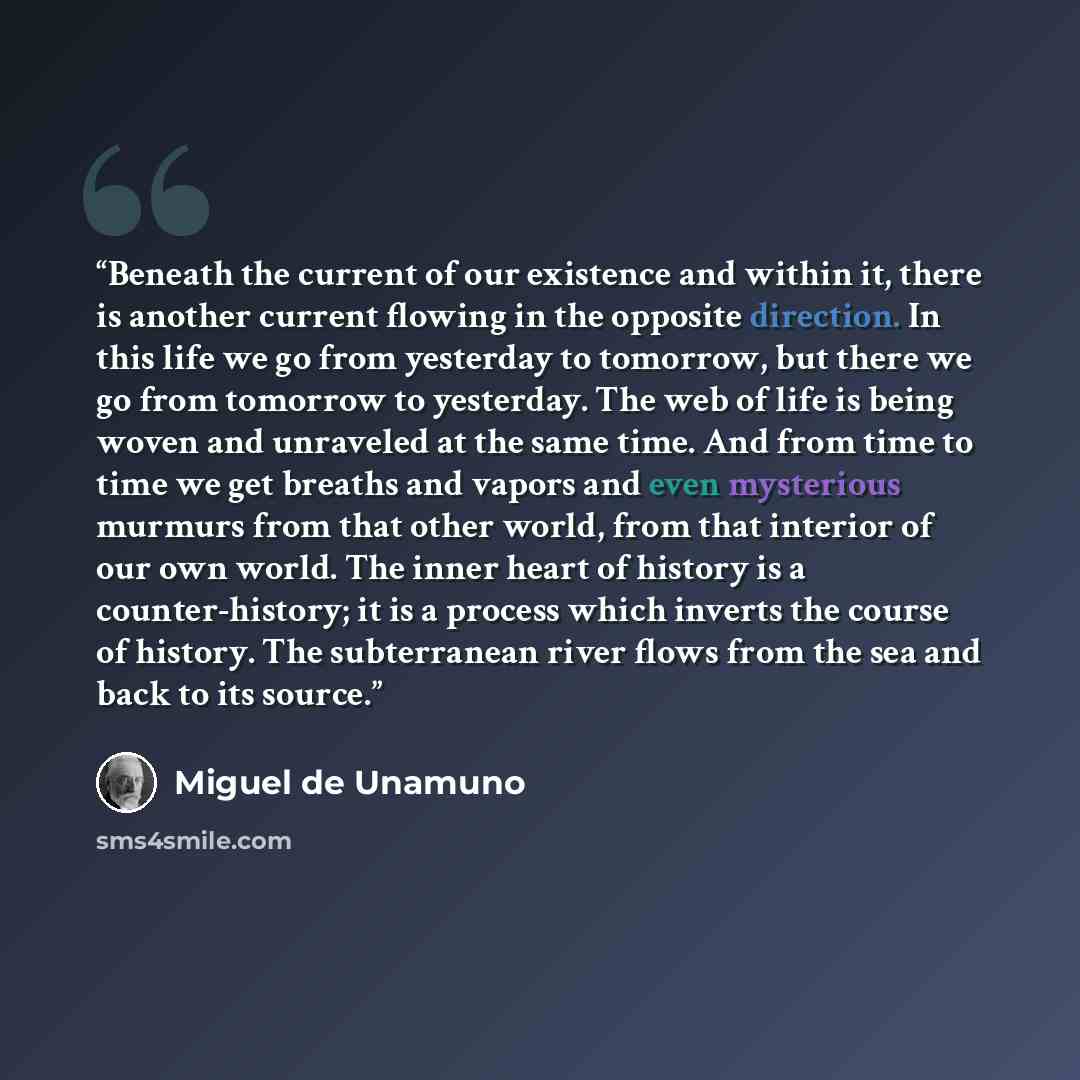 “Beneath the current of our existence and within it, there is another current flowing in the opposite direction. In this life we go from yesterday to tomorrow, but there we go from tomorrow to yesterday. The web of life is being woven and unraveled at the same time. And from time to time we get…” quote by Miguel de Unamuno