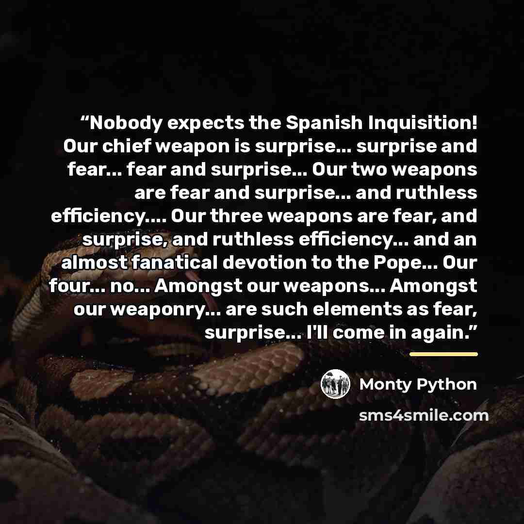 “Nobody expects the Spanish Inquisition! Our chief weapon is surprise... surprise and fear... fear and surprise... Our two weapons are fear and surprise... and ruthless efficiency… Our three weapons are fear, and surprise, and ruthless efficiency... and an almost fanatical devotion to the Pope…” quote by Monty Python