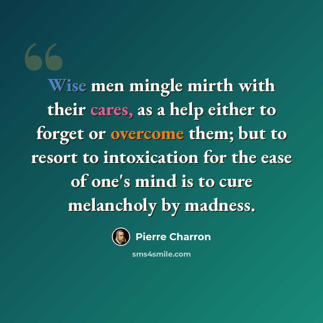 “Wise men mingle mirth with their cares, as a help either to forget or overcome them; but to resort to intoxication for the ease of one's mind is to cure melancholy by madness.” quote by Pierre Charron