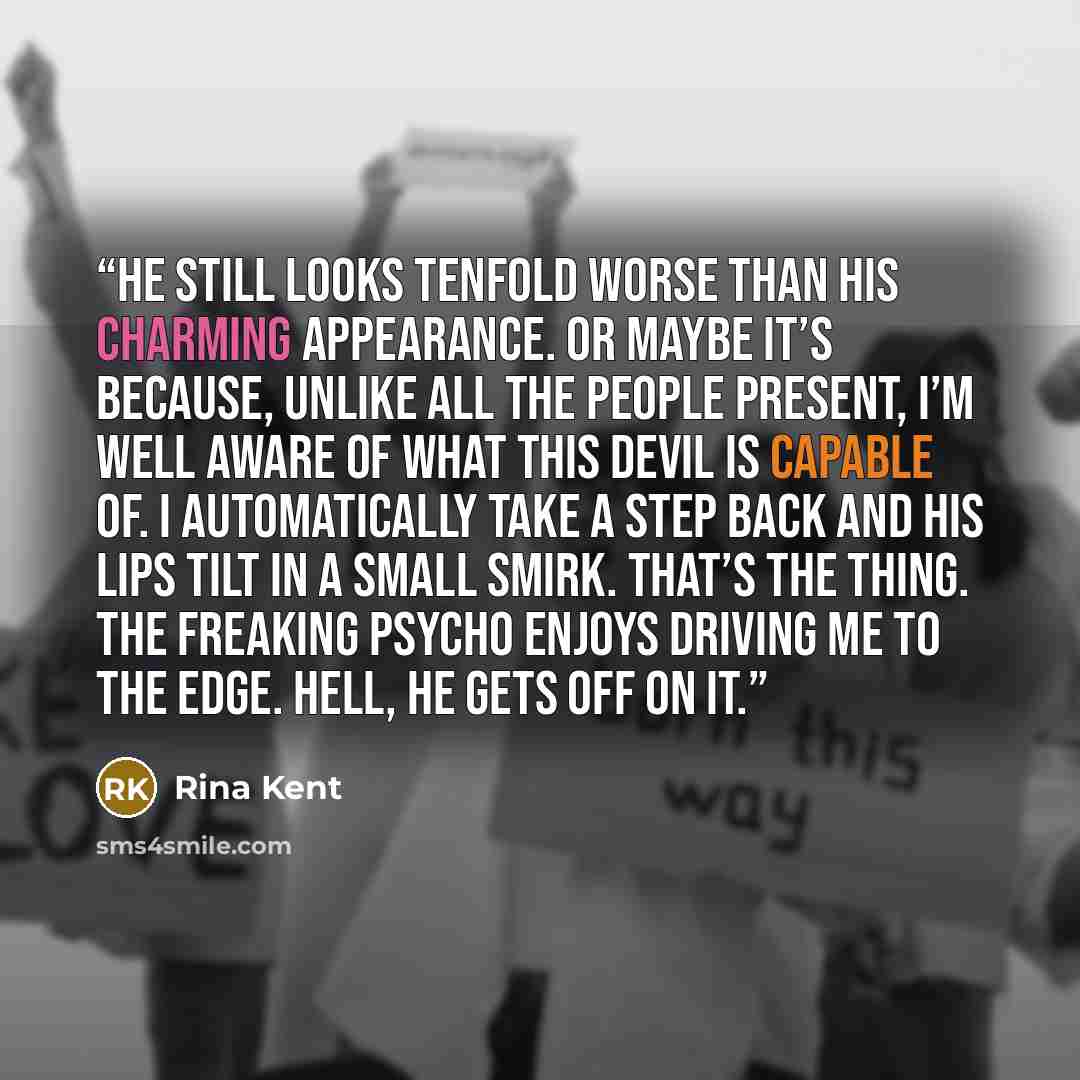 “He still looks tenfold worse than his charming appearance. Or maybe it’s because, unlike all the people present, I’m well aware of what this devil is capable of. I automatically take a step back and his lips tilt in a small smirk. That’s the thing. The freaking psycho enjoys driving me to the…” quote by Rina Kent