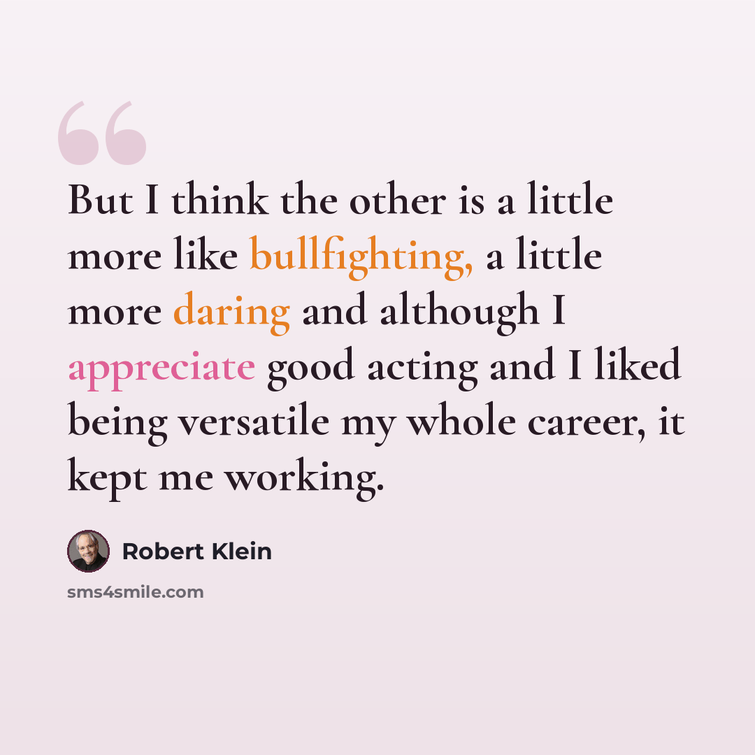 “But I think the other is a little more like bullfighting, a little more daring and although I appreciate good acting and I liked being versatile my whole career, it kept me working.” quote by Robert Klein