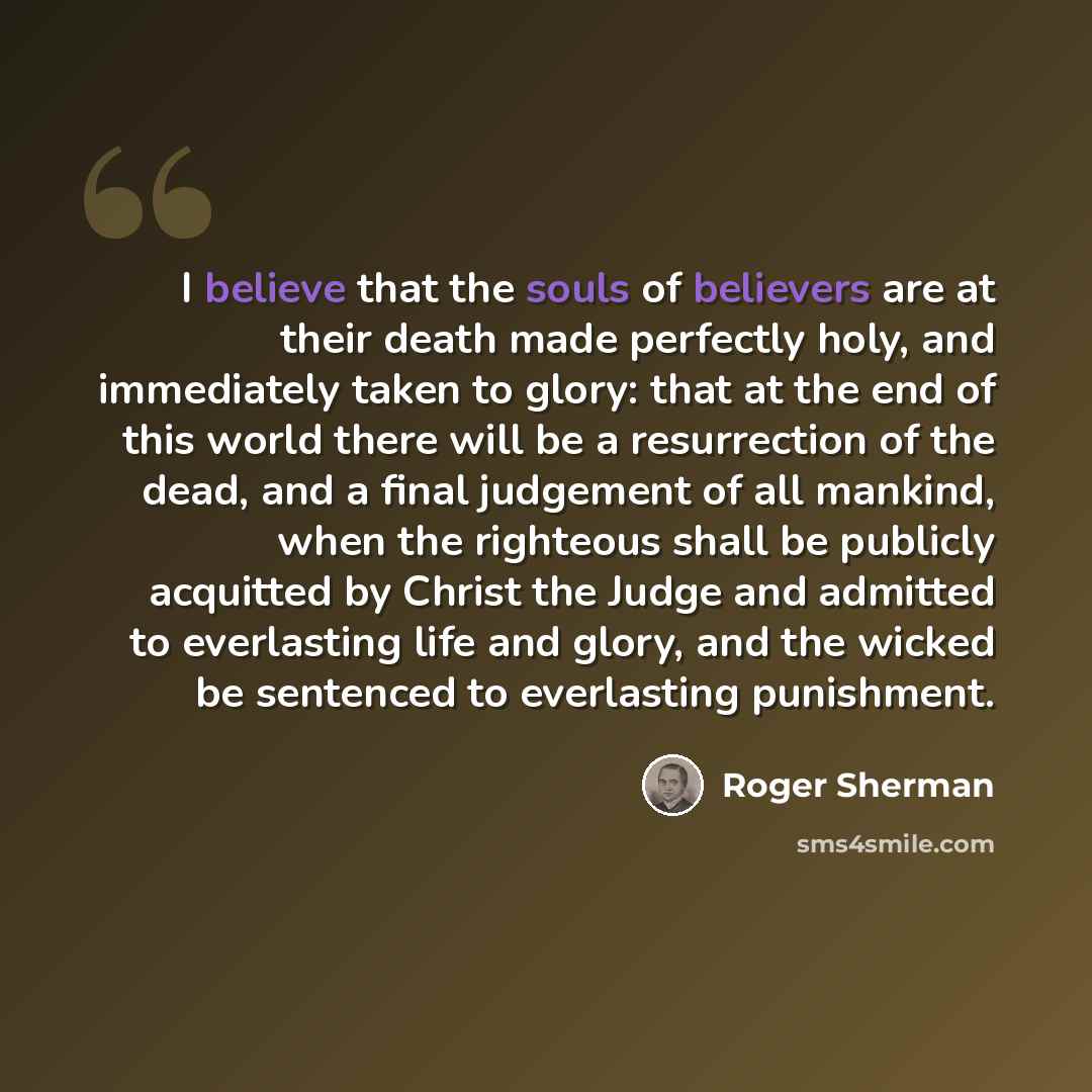 “I believe that the souls of believers are at their death made perfectly holy, and immediately taken to glory: that at the end of this world there will be a resurrection of the dead, and a final judgement of all mankind, when the righteous shall be publicly acquitted by Christ the Judge and…” quote by Roger Sherman