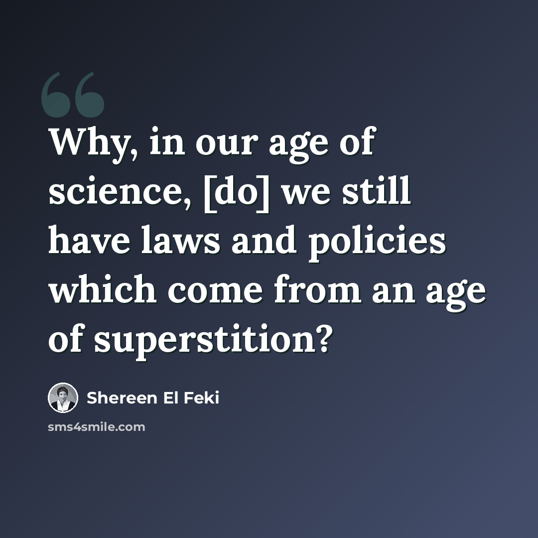 “Why, in our age of science, [do] we still have laws and policies which come from an age of superstition?” quote by Shereen El Feki