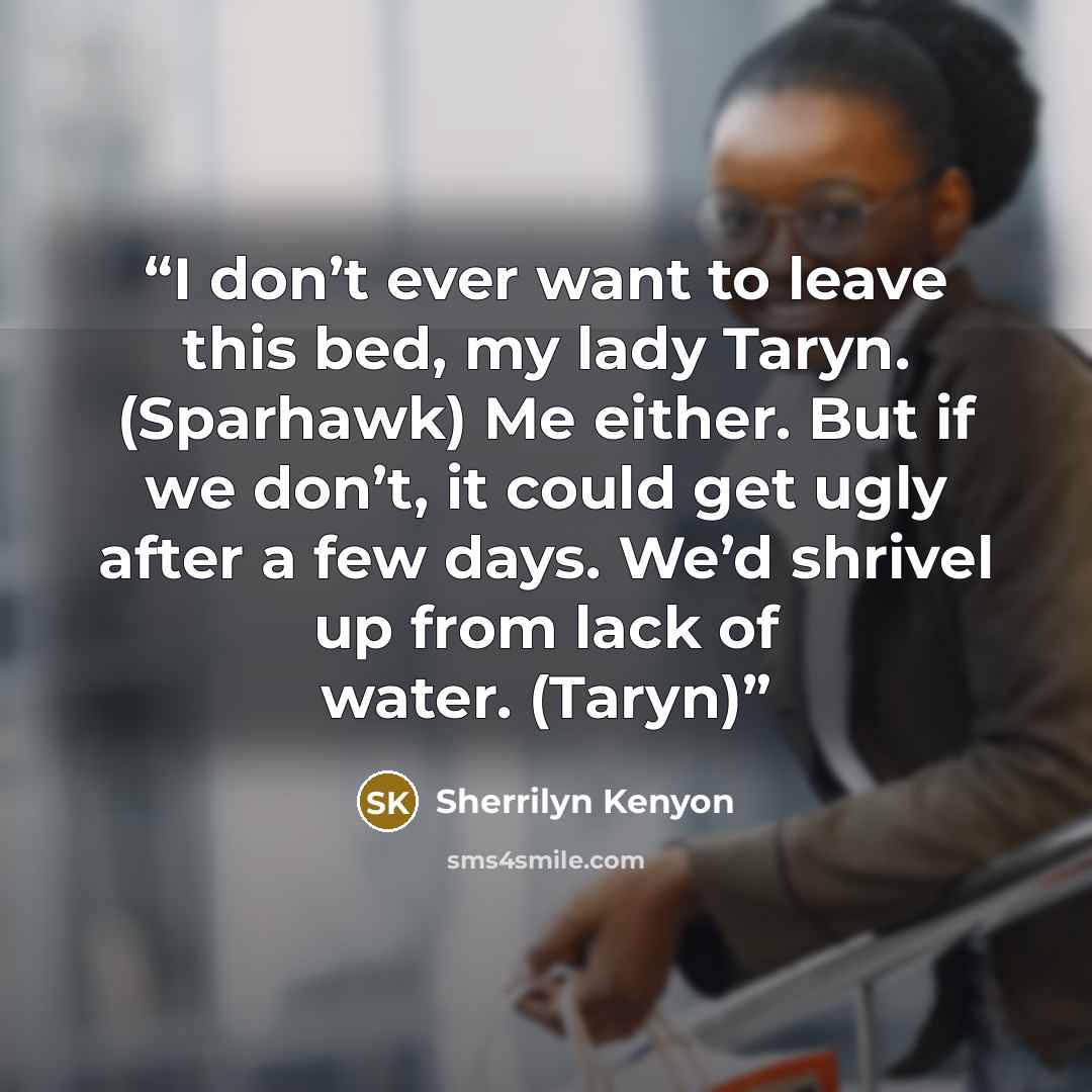 “I don’t ever want to leave this bed, my lady Taryn. (Sparhawk) Me either. But if we don’t, it could get ugly after a few days. We’d shrivel up from lack of water. (Taryn)” quote by Sherrilyn Kenyon