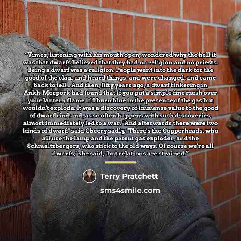 “Vimes, listening with his mouth open, wondered why the hell it was that dwarfs believed that they had no religion and no priests. Being a dwarf was a religion. People went into the dark for the good of the clan, and heard things, and were changed, and came back to tell… And then, fifty years ago…” quote by Terry Pratchett