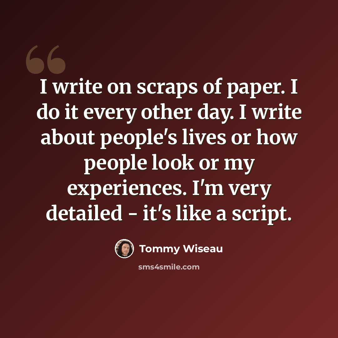 “I write on scraps of paper. I do it every other day. I write about people's lives or how people look or my experiences. I'm very detailed - it's like a script.” quote by Tommy Wiseau
