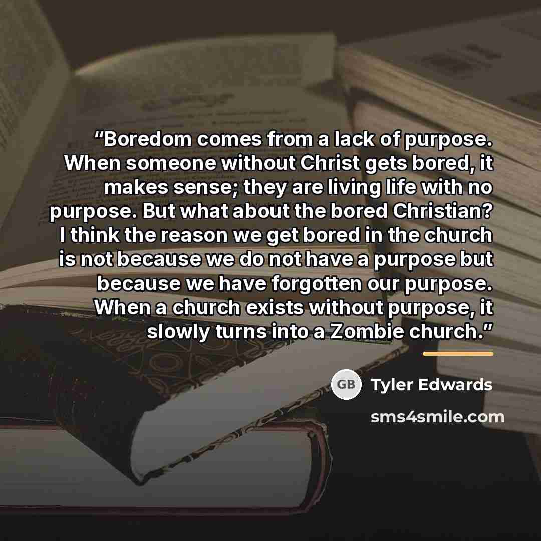 “Boredom comes from a lack of purpose. When someone without Christ gets bored, it makes sense; they are living life with no purpose. But what about the bored Christian? I think the reason we get bored in the church is not because we do not have a purpose but because we have forgotten our purpose…” quote by Tyler Edwards