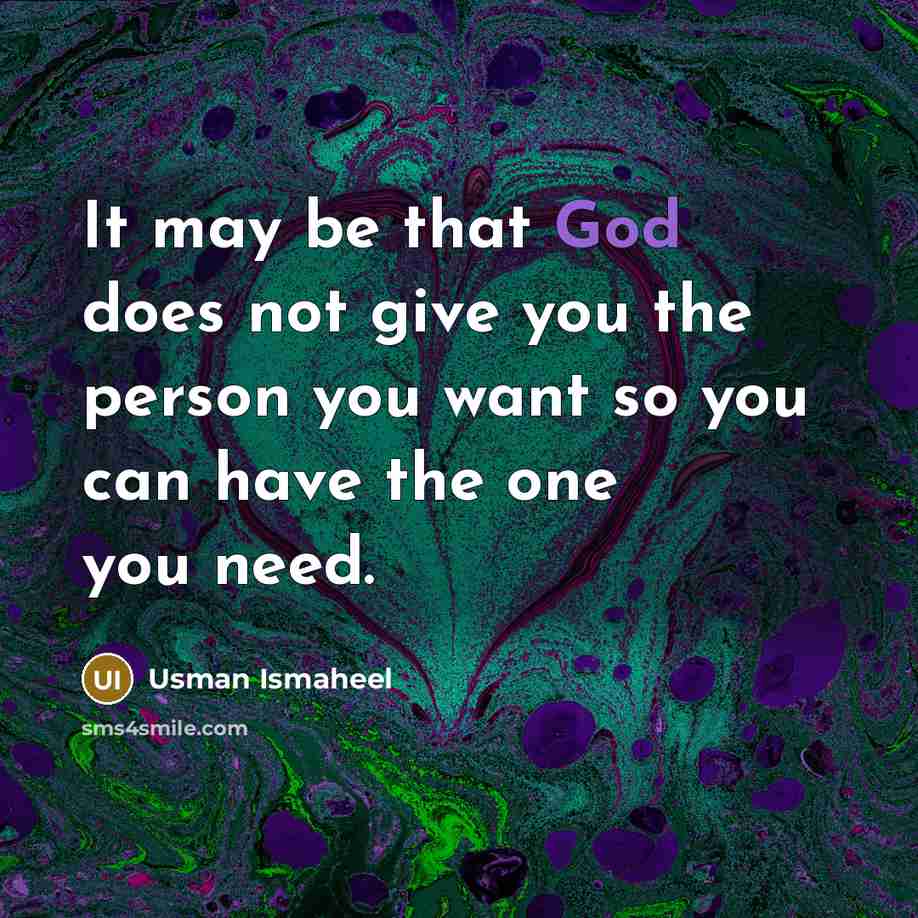 “It may be that God does not give you the person you want so you can have the one you need.” quote by Usman Ismaheel