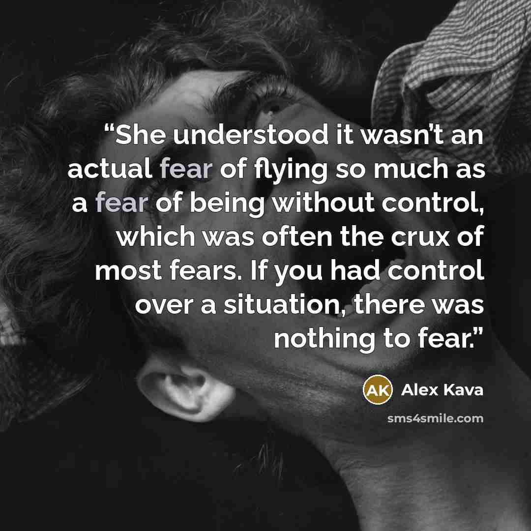 “She understood it wasn’t an actual fear of flying so much as a fear of being without control, which was often the crux of most fears. If you had control over a situation, there was nothing to fear.” quote by Alex Kava