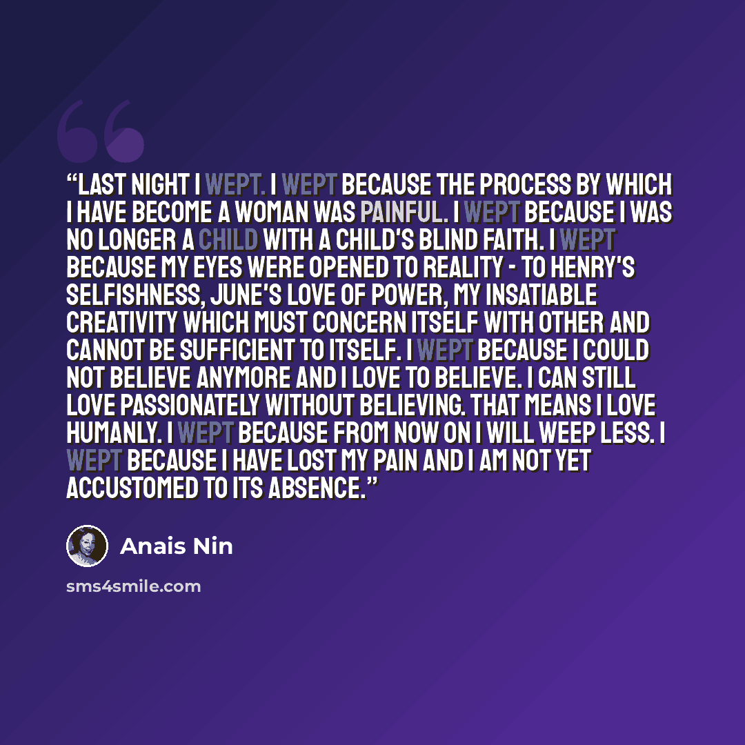 “Last night I wept. I wept because the process by which I have become a woman was painful. I wept because I was no longer a child with a child's blind faith. I wept because my eyes were opened to reality - to Henry's selfishness, June's love of power, my insatiable creativity which must concern…” quote by Anaïs Nin