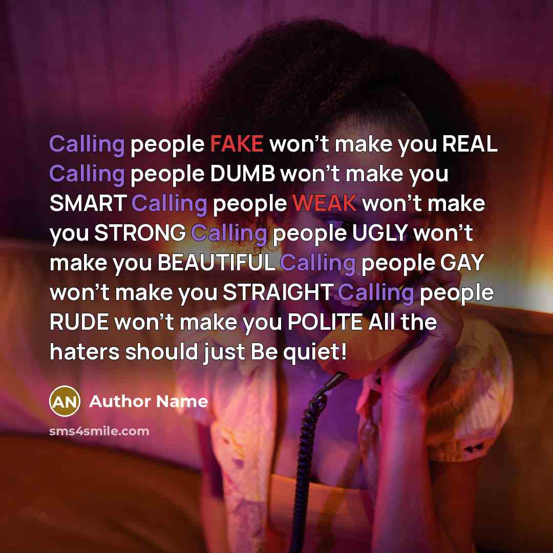 “Calling people FAKE won't make you REAL Calling people DUMB won't make you SMART Calling people WEAK won't make you STRONG Calling people UGLY won't make you BEAUTIFUL Calling people GAY won't make you STRAIGHT Calling people RUDE won't make you POLITE All the haters should just Be quiet!” quote by Author Name