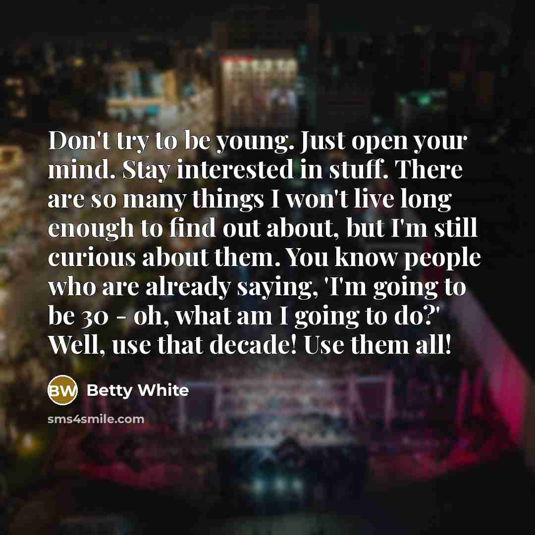 “Don't try to be young. Just open your mind. Stay interested in stuff. There are so many things I won't live long enough to find out about, but I'm still curious about them. You know people who are already saying, 'I'm going to be 30 - oh, what am I going to do?' Well, use that decade! Use them all!” quote by Betty White
