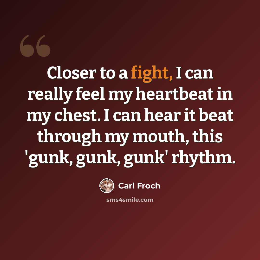 “Closer to a fight, I can really feel my heartbeat in my chest. I can hear it beat through my mouth, this 'gunk, gunk, gunk' rhythm.” quote by Carl Froch