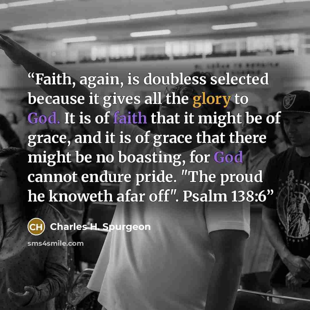 “Faith, again, is doubless selected because it gives all the glory to God. It is of faith that it might be of grace, and it is of grace that there might be no boasting, for God cannot endure pride. "The proud he knoweth afar off". Psalm 138:6” quote by Charles H. Spurgeon