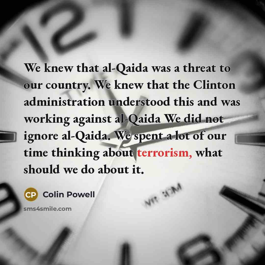 “We knew that al-Qaida was a threat to our country. We knew that the Clinton administration understood this and was working against al-Qaida We did not ignore al-Qaida. We spent a lot of our time thinking about terrorism, what should we do about it.” quote by Colin Powell