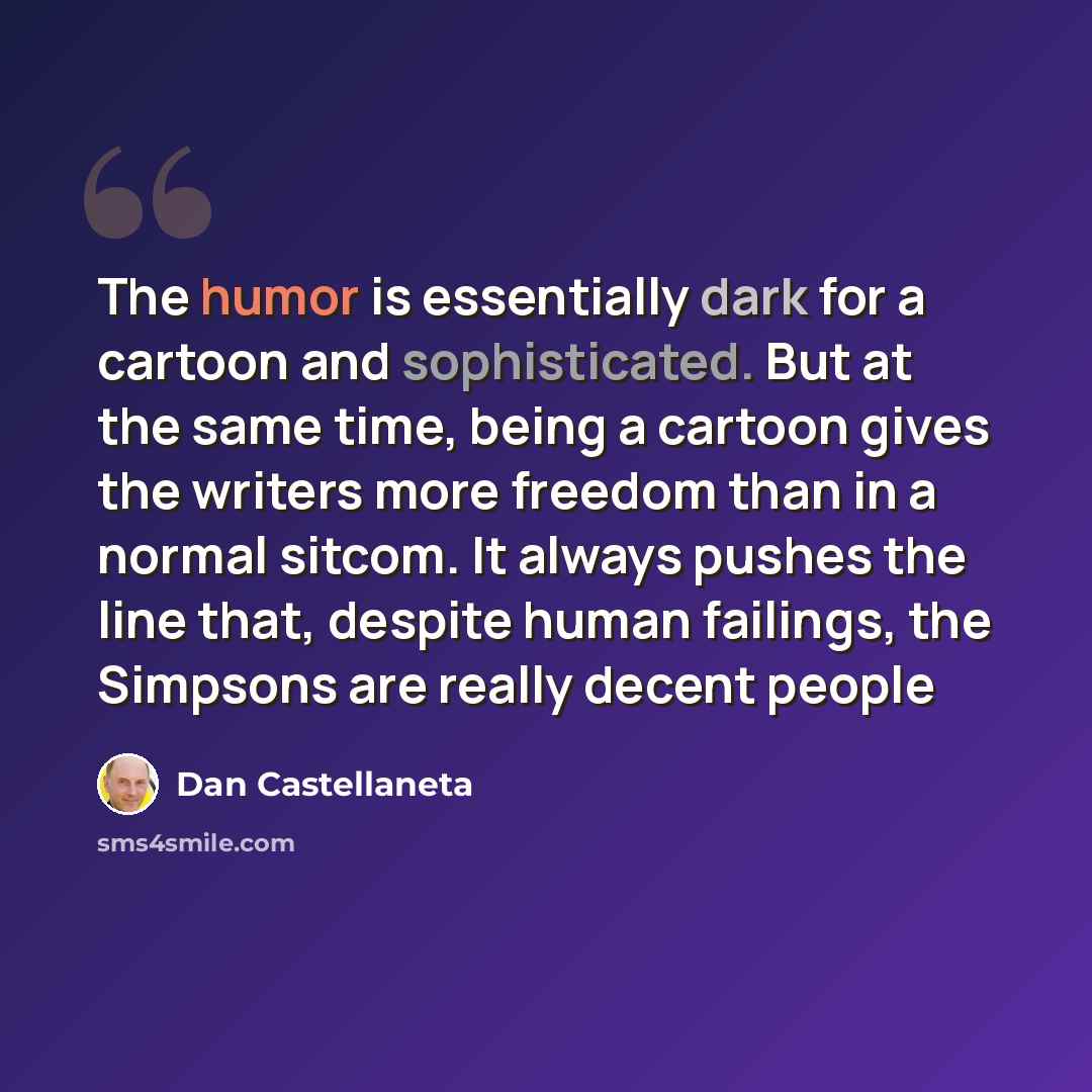 “The humor is essentially dark for a cartoon and sophisticated. But at the same time, being a cartoon gives the writers more freedom than in a normal sitcom. It always pushes the line that, despite human failings, the Simpsons are really decent people” quote by Dan Castellaneta