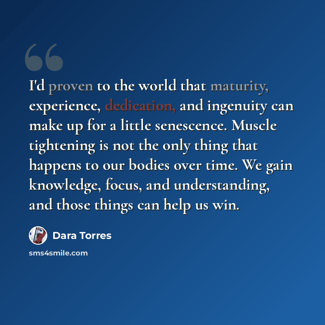 “I'd proven to the world that maturity, experience, dedication, and ingenuity can make up for a little senescence. Muscle tightening is not the only thing that happens to our bodies over time. We gain knowledge, focus, and understanding, and those things can help us win.” quote by Dara Torres