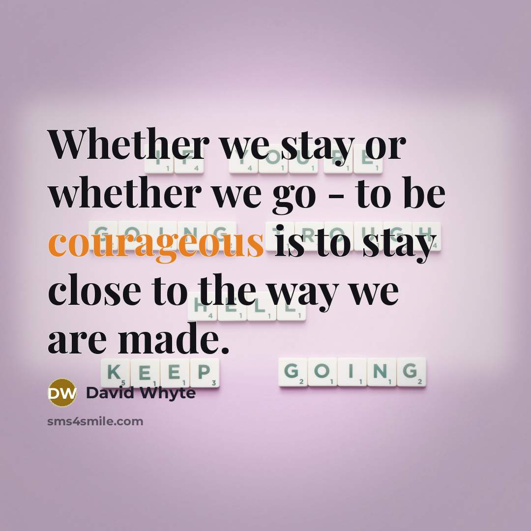 “Whether we stay or whether we go - to be courageous is to stay close to the way we are made.” quote by David Whyte