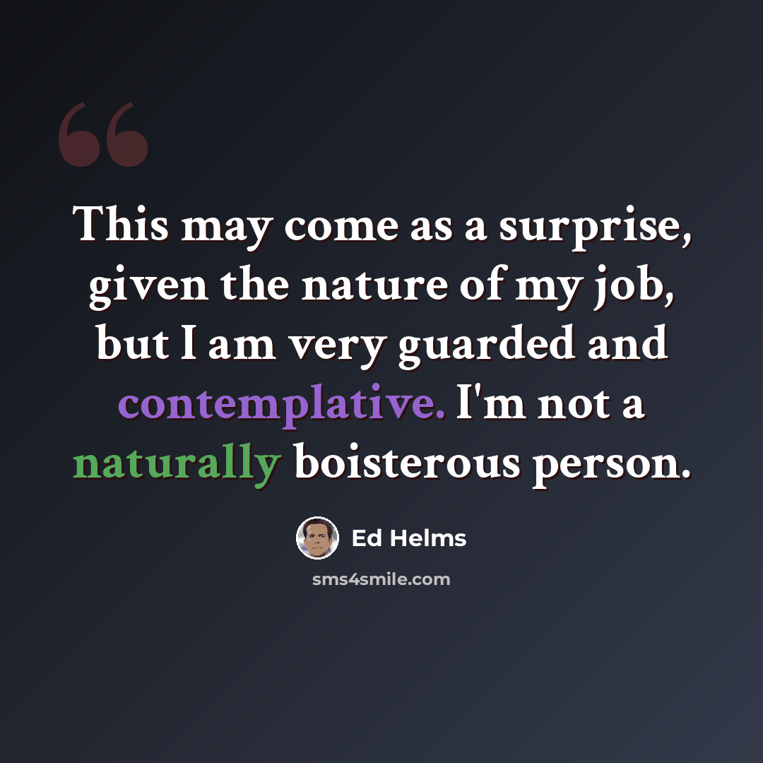 “This may come as a surprise, given the nature of my job, but I am very guarded and contemplative. I'm not a naturally boisterous person.” quote by Ed Helms