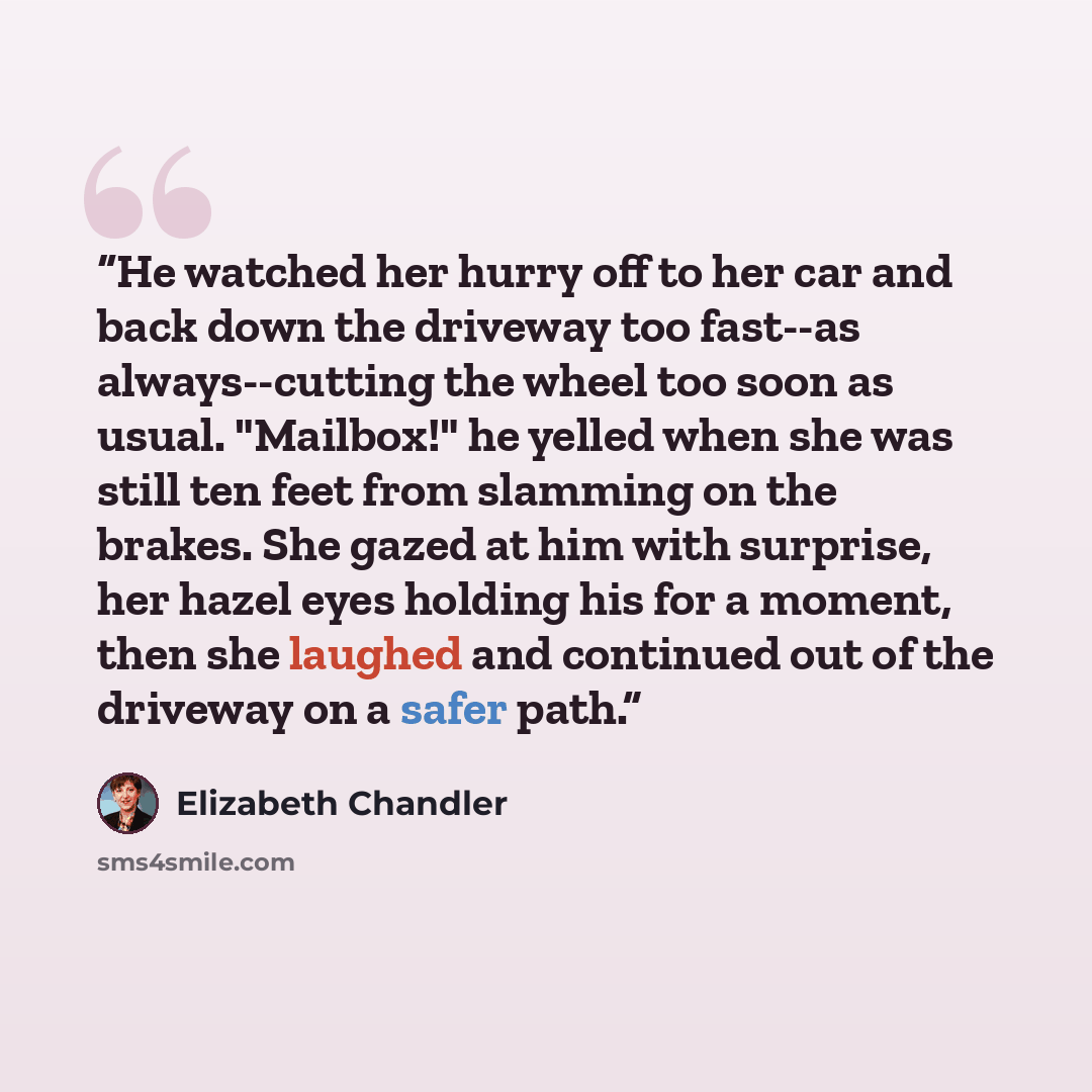 “He watched her hurry off to her car and back down the driveway too fast--as always--cutting the wheel too soon as usual. "Mailbox!" he yelled when she was still ten feet from slamming on the brakes. She gazed at him with surprise, her hazel eyes holding his for a moment, then she laughed and…” quote by Elizabeth Chandler