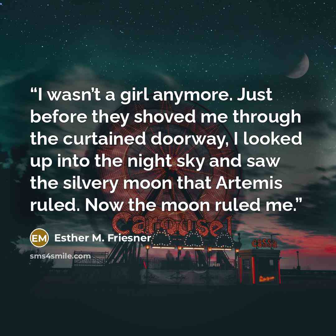 “I wasn’t a girl anymore. Just before they shoved me through the curtained doorway, I looked up into the night sky and saw the silvery moon that Artemis ruled. Now the moon ruled me.” quote by Esther M. Friesner