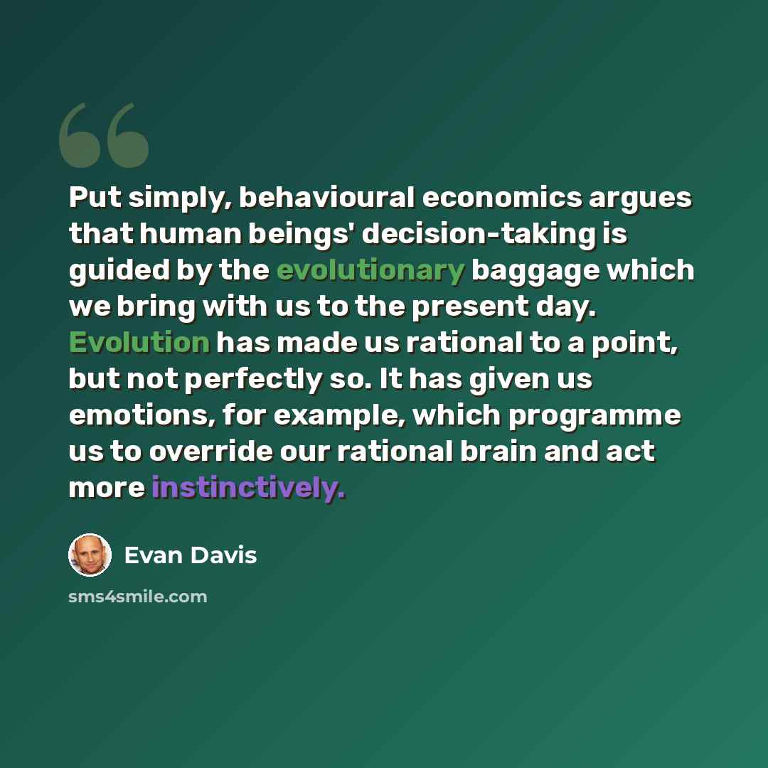 “Put simply, behavioural economics argues that human beings' decision-taking is guided by the evolutionary baggage which we bring with us to the present day. Evolution has made us rational to a point, but not perfectly so. It has given us emotions, for example, which programme us to override our…” quote by Evan Davis
