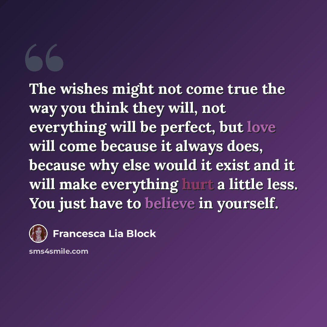 “The wishes might not come true the way you think they will, not everything will be perfect, but love will come because it always does, because why else would it exist and it will make everything hurt a little less. You just have to believe in yourself.” quote by Francesca Lia Block